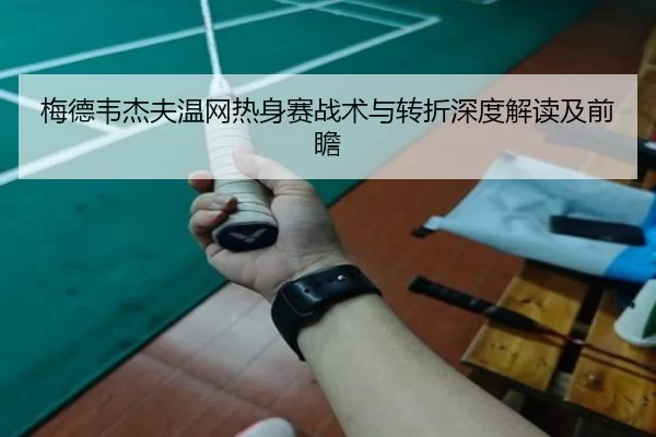 梅德韦杰夫温网热身赛战术与转折深度解读及前瞻